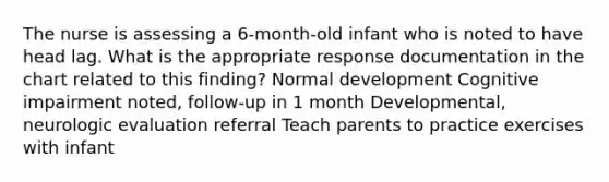 The nurse is assessing a 6-month-old infant who is noted to have head lag. What is the appropriate response documentation in the chart related to this finding? Normal development Cognitive impairment noted, follow-up in 1 month Developmental, neurologic evaluation referral Teach parents to practice exercises with infant