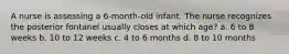 A nurse is assessing a 6-month-old infant. The nurse recognizes the posterior fontanel usually closes at which age? a. 6 to 8 weeks b. 10 to 12 weeks c. 4 to 6 months d. 8 to 10 months