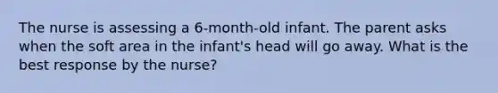 The nurse is assessing a 6-month-old infant. The parent asks when the soft area in the infant's head will go away. What is the best response by the nurse?