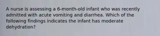 A nurse is assessing a 6-month-old infant who was recently admitted with acute vomiting and diarrhea. Which of the following findings indicates the infant has moderate dehydration?