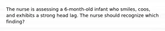 The nurse is assessing a 6-month-old infant who smiles, coos, and exhibits a strong head lag. The nurse should recognize which finding?