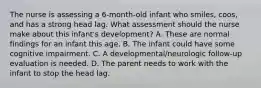 The nurse is assessing a 6-month-old infant who smiles, coos, and has a strong head lag. What assessment should the nurse make about this infant's development? A. These are normal findings for an infant this age. B. The infant could have some cognitive impairment. C. A developmental/neurologic follow-up evaluation is needed. D. The parent needs to work with the infant to stop the head lag.