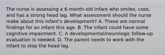 The nurse is assessing a 6-month-old infant who smiles, coos, and has a strong head lag. What assessment should the nurse make about this infant's development? A. These are normal findings for an infant this age. B. The infant could have some cognitive impairment. C. A developmental/neurologic follow-up evaluation is needed. D. The parent needs to work with the infant to stop the head lag.