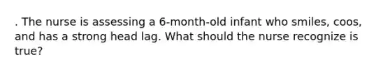 . The nurse is assessing a 6-month-old infant who smiles, coos, and has a strong head lag. What should the nurse recognize is true?