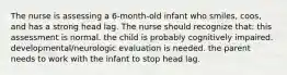 The nurse is assessing a 6-month-old infant who smiles, coos, and has a strong head lag. The nurse should recognize that: this assessment is normal. the child is probably cognitively impaired. developmental/neurologic evaluation is needed. the parent needs to work with the infant to stop head lag.