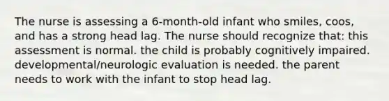 The nurse is assessing a 6-month-old infant who smiles, coos, and has a strong head lag. The nurse should recognize that: this assessment is normal. the child is probably cognitively impaired. developmental/neurologic evaluation is needed. the parent needs to work with the infant to stop head lag.