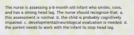 The nurse is assessing a 6-month-old infant who smiles, coos, and has a strong head lag. The nurse should recognize that: a. this assessment is normal. b. the child is probably cognitively impaired. c. developmental/neurological evaluation is needed. d. the parent needs to work with the infant to stop head lag.