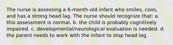 The nurse is assessing a 6-month-old infant who smiles, coos, and has a strong head lag. The nurse should recognize that: a. this assessment is normal. b. the child is probably cognitively impaired. c. developmental/neurological evaluation is needed. d. the parent needs to work with the infant to stop head lag.