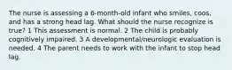 The nurse is assessing a 6-month-old infant who smiles, coos, and has a strong head lag. What should the nurse recognize is true? 1 This assessment is normal. 2 The child is probably cognitively impaired. 3 A developmental/neurologic evaluation is needed. 4 The parent needs to work with the infant to stop head lag.