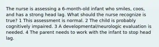 The nurse is assessing a 6-month-old infant who smiles, coos, and has a strong head lag. What should the nurse recognize is true? 1 This assessment is normal. 2 The child is probably cognitively impaired. 3 A developmental/neurologic evaluation is needed. 4 The parent needs to work with the infant to stop head lag.