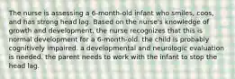 The nurse is assessing a 6-month-old infant who smiles, coos, and has strong head lag. Based on the nurse's knowledge of growth and development, the nurse recognizes that this is normal development for a 6-month-old. the child is probably cognitively impaired. a developmental and neurologic evaluation is needed. the parent needs to work with the infant to stop the head lag.