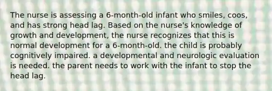 The nurse is assessing a 6-month-old infant who smiles, coos, and has strong head lag. Based on the nurse's knowledge of growth and development, the nurse recognizes that this is normal development for a 6-month-old. the child is probably cognitively impaired. a developmental and neurologic evaluation is needed. the parent needs to work with the infant to stop the head lag.