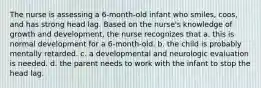 The nurse is assessing a 6-month-old infant who smiles, coos, and has strong head lag. Based on the nurse's knowledge of growth and development, the nurse recognizes that a. this is normal development for a 6-month-old. b. the child is probably mentally retarded. c. a developmental and neurologic evaluation is needed. d. the parent needs to work with the infant to stop the head lag.