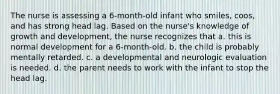 The nurse is assessing a 6-month-old infant who smiles, coos, and has strong head lag. Based on the nurse's knowledge of growth and development, the nurse recognizes that a. this is normal development for a 6-month-old. b. the child is probably mentally retarded. c. a developmental and neurologic evaluation is needed. d. the parent needs to work with the infant to stop the head lag.