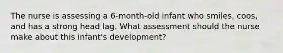 The nurse is assessing a 6-month-old infant who smiles, coos, and has a strong head lag. What assessment should the nurse make about this infant's development?