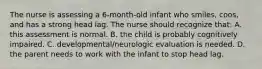 The nurse is assessing a 6-month-old infant who smiles, coos, and has a strong head lag. The nurse should recognize that: A. this assessment is normal. B. the child is probably cognitively impaired. C. developmental/neurologic evaluation is needed. D. the parent needs to work with the infant to stop head lag.