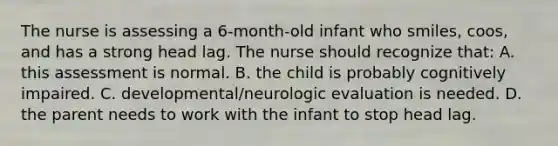 The nurse is assessing a 6-month-old infant who smiles, coos, and has a strong head lag. The nurse should recognize that: A. this assessment is normal. B. the child is probably cognitively impaired. C. developmental/neurologic evaluation is needed. D. the parent needs to work with the infant to stop head lag.