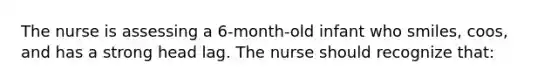 The nurse is assessing a 6-month-old infant who smiles, coos, and has a strong head lag. The nurse should recognize that: