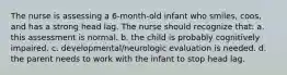 The nurse is assessing a 6-month-old infant who smiles, coos, and has a strong head lag. The nurse should recognize that: a. this assessment is normal. b. the child is probably cognitively impaired. c. developmental/neurologic evaluation is needed. d. the parent needs to work with the infant to stop head lag.