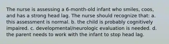 The nurse is assessing a 6-month-old infant who smiles, coos, and has a strong head lag. The nurse should recognize that: a. this assessment is normal. b. the child is probably cognitively impaired. c. developmental/neurologic evaluation is needed. d. the parent needs to work with the infant to stop head lag.