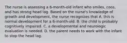 The nurse is assessing a 6-month-old infant who smiles, coos, and has strong head lag. Based on the nurse's knowledge of growth and development, the nurse recognizes that A. this is normal development for a 6-month-old. B. the child is probably cognitively impaired. C. a developmental and neurologic evaluation is needed. D. the parent needs to work with the infant to stop the head lag.