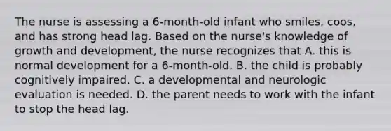 The nurse is assessing a 6-month-old infant who smiles, coos, and has strong head lag. Based on the nurse's knowledge of growth and development, the nurse recognizes that A. this is normal development for a 6-month-old. B. the child is probably cognitively impaired. C. a developmental and neurologic evaluation is needed. D. the parent needs to work with the infant to stop the head lag.