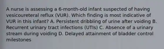 A nurse is assessing a 6-month-old infant suspected of having vesicoureteral reflux (VUR). Which finding is most indicative of VUR in this infant? A. Persistent dribbling of urine after voiding B. Recurrent urinary tract infections (UTIs) C. Absence of a urinary stream during voiding D. Delayed attainment of bladder control milestones