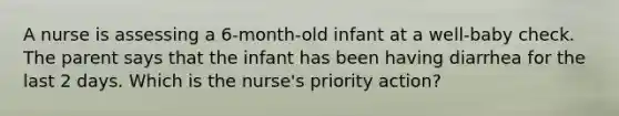 A nurse is assessing a 6-month-old infant at a well-baby check. The parent says that the infant has been having diarrhea for the last 2 days. Which is the nurse's priority action?