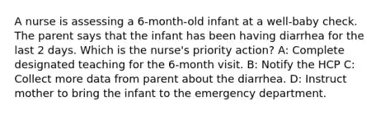 A nurse is assessing a 6-month-old infant at a well-baby check. The parent says that the infant has been having diarrhea for the last 2 days. Which is the nurse's priority action? A: Complete designated teaching for the 6-month visit. B: Notify the HCP C: Collect more data from parent about the diarrhea. D: Instruct mother to bring the infant to the emergency department.