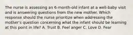 The nurse is assessing an 6-month-old infant at a well-baby visit and is answering questions from the new mother. Which response should the nurse prioritize when addressing the mother's question concerning what the infant should be learning at this point in life? A. Trust B. Feel anger C. Love D. Fear