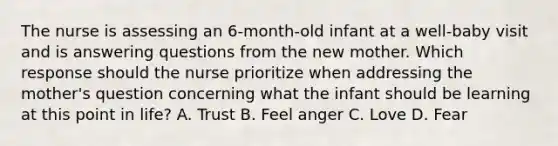 The nurse is assessing an 6-month-old infant at a well-baby visit and is answering questions from the new mother. Which response should the nurse prioritize when addressing the mother's question concerning what the infant should be learning at this point in life? A. Trust B. Feel anger C. Love D. Fear