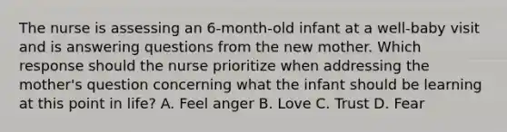 The nurse is assessing an 6-month-old infant at a well-baby visit and is answering questions from the new mother. Which response should the nurse prioritize when addressing the mother's question concerning what the infant should be learning at this point in life? A. Feel anger B. Love C. Trust D. Fear