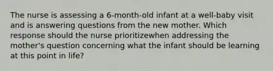 The nurse is assessing a 6-month-old infant at a well-baby visit and is answering questions from the new mother. Which response should the nurse prioritizewhen addressing the mother's question concerning what the infant should be learning at this point in life?