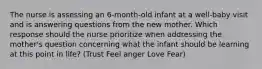 The nurse is assessing an 6-month-old infant at a well-baby visit and is answering questions from the new mother. Which response should the nurse prioritize when addressing the mother's question concerning what the infant should be learning at this point in life? (Trust Feel anger Love Fear)