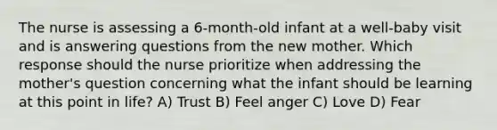 The nurse is assessing a 6-month-old infant at a well-baby visit and is answering questions from the new mother. Which response should the nurse prioritize when addressing the mother's question concerning what the infant should be learning at this point in life? A) Trust B) Feel anger C) Love D) Fear