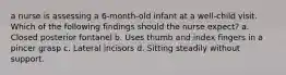 a nurse is assessing a 6-month-old infant at a well-child visit. Which of the following findings should the nurse expect? a. Closed posterior fontanel b. Uses thumb and index fingers in a pincer grasp c. Lateral incisors d. Sitting steadily without support.