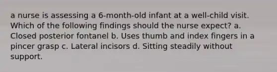 a nurse is assessing a 6-month-old infant at a well-child visit. Which of the following findings should the nurse expect? a. Closed posterior fontanel b. Uses thumb and index fingers in a pincer grasp c. Lateral incisors d. Sitting steadily without support.