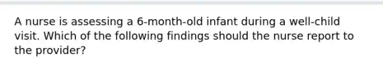 A nurse is assessing a 6-month-old infant during a well-child visit. Which of the following findings should the nurse report to the provider?