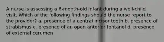 A nurse is assessing a 6-month-old infant during a well-child visit. Which of the following findings should the nurse report to the provider? a. presence of a central incisor tooth b. presence of strabismus c. presence of an open anterior fontanel d. presence of external cerumen