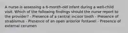 A nurse is assessing a 6-month-old infant during a well-child visit. Which of the following findings should the nurse report to the provider? - Presence of a central incisor tooth - Presence of strabismus - Presence of an open anterior fontanel - Presence of external cerumen