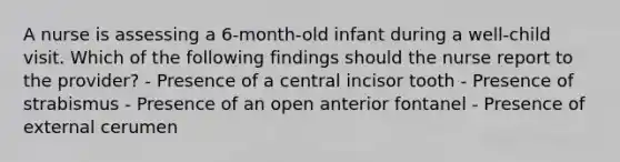 A nurse is assessing a 6-month-old infant during a well-child visit. Which of the following findings should the nurse report to the provider? - Presence of a central incisor tooth - Presence of strabismus - Presence of an open anterior fontanel - Presence of external cerumen