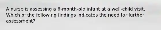 A nurse is assessing a 6-month-old infant at a well-child visit. Which of the following findings indicates the need for further assessment?