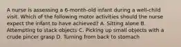 A nurse is assessing a 6-month-old infant during a well-child visit. Which of the following motor activities should the nurse expect the infant to have achieved? A. Sitting alone B. Attempting to stack objects C. Picking up small objects with a crude pincer grasp D. Turning from back to stomach