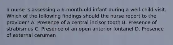 a nurse is assessing a 6-month-old infant during a well-child visit. Which of the following findings should the nurse report to the provider? A. Presence of a central incisor tooth B. Presence of strabismus C. Presence of an open anterior fontanel D. Presence of external cerumen