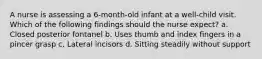 A nurse is assessing a 6-month-old infant at a well-child visit. Which of the following findings should the nurse expect? a. Closed posterior fontanel b. Uses thumb and index fingers in a pincer grasp c. Lateral incisors d. Sitting steadily without support