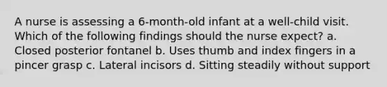 A nurse is assessing a 6-month-old infant at a well-child visit. Which of the following findings should the nurse expect? a. Closed posterior fontanel b. Uses thumb and index fingers in a pincer grasp c. Lateral incisors d. Sitting steadily without support