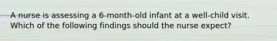 A nurse is assessing a 6-month-old infant at a well-child visit. Which of the following findings should the nurse expect?