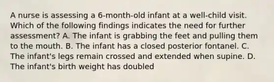 A nurse is assessing a 6-month-old infant at a well-child visit. Which of the following findings indicates the need for further assessment? A. The infant is grabbing the feet and pulling them to <a href='https://www.questionai.com/knowledge/krBoWYDU6j-the-mouth' class='anchor-knowledge'>the mouth</a>. B. The infant has a closed posterior fontanel. C. The infant's legs remain crossed and extended when supine. D. The infant's birth weight has doubled