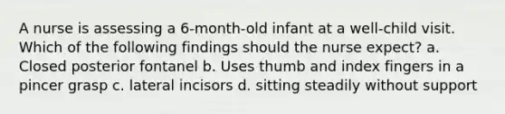 A nurse is assessing a 6-month-old infant at a well-child visit. Which of the following findings should the nurse expect? a. Closed posterior fontanel b. Uses thumb and index fingers in a pincer grasp c. lateral incisors d. sitting steadily without support