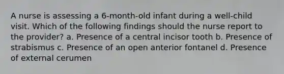 A nurse is assessing a 6-month-old infant during a well-child visit. Which of the following findings should the nurse report to the provider? a. Presence of a central incisor tooth b. Presence of strabismus c. Presence of an open anterior fontanel d. Presence of external cerumen